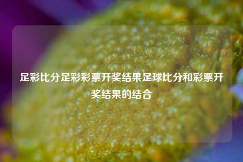 足彩比分足彩彩票开奖结果足球比分和彩票开奖结果的结合