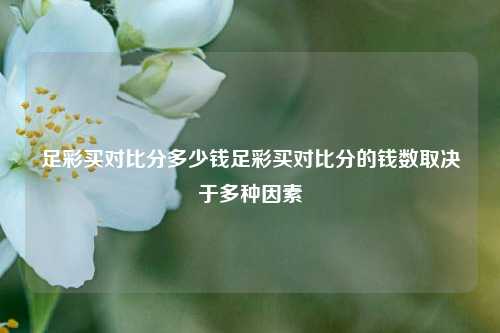 足彩买对比分多少钱足彩买对比分的钱数取决于多种因素