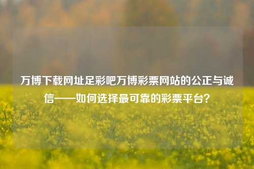 万博下载网址足彩吧万博彩票网站的公正与诚信——如何选择最可靠的彩票平台？